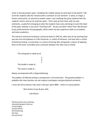 virtue in leaving analysis open—tempting the student always to come back to the poem? I like
to let the students take the initiative with a comment on one element—a word, an image, a
formal construction, an allusion to another poem—just anything that gives evidence that the
student’s mind is alert as he reads the poem. Then I pick up from there with my own
comments, usually first enlarging on what the students have said, and trying to reach the heart
of the poem without in any sense “finishing it off.” Do you see what I mean? But I did like your
essay, particularly the first paragraphs, which match my own experience both as to students
and many academics.
The article on technical institutions carried me back to 1942-45, when part of my teaching load
was one class for Engineers at Tufts University—a smitch of literature, and more than a smitch
of technical writing: a screw driver is a means of turning (the acting part), a means of applying
force to the turner (a handle) and a connector between the other two (a shank).
The acting part is made up of
A
B
C
The handle is made of…
The shank is made of …
Always accompanied with a diagram/drawing.
The problem of effective writing is omnipresent in all universities. The greatest problem is
probably that most teachers are not ready to read papers and give detailed comments.
I must not fail to mention how much I like your poem #895. I think it is nearly perfect.
Best wishes to you & your wife,
Lyle Glazier
The boy comesintoa clearing
stripsand sprawlsinthe sun
curvesfingers
cannot control
the freshening
the leap
the out-thrust
 