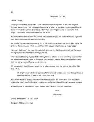 26.
September 28 ‘81
Dear R.K. Singh,
I hope you will not be disturbed if I have cut words from your poems in the same way Cid
Corman, a superlative critic, cut words from some of mine. In fact, I sent him copies of five of
these poems to the University of Iowa, where he is spending six weeks as a critic for Paul
Engel’s seminar for poets from the Orient and Africa.
You can put the words back if you choose. I have especially cut out abstractions and adjectives
that seem to obscure your essential meaning.
My numbering does not conform to yours in the small book you sent me, but it does follow the
order of the poems, and I think you will have little trouble following along in your copy.
I am sorry that I don’t like your title, not at all, because it is slackly sentimental, but the poems
are tightly realistic like the bits of life you record.
I have decided to carry my copy to the library to make a Xerox in case something happens that
my letter does not reach you. In that case, I will send you another when I hear from you next
that you worry over not having heard from me.
My introduction should be very short, not to take attention from the poems. Something like
this, I think.
R.K. Singh writes with the directness of an overheard whisper, or a wind through trees, a
ripple in a stream, or a cry in the street after dark.
Yes, I think that that is about what I would like to say about the poems that have moved me
powerfully. Don’t be afraid to give a small poem its full force by publishing it alone on its page.
You can ignore all my notations if you choose. I am flattered that you invited me.
Yours,
Lyle Glazier
Would MY SILENCE do for a title?
See poem #3 (my numbering)
 
