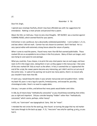27.
November 9 ‘81
Dear R.K. Singh,
I opened your envelope fearfully, afraid I may have offended you with my suggestions for
emendation. Nothing is more private and personal than a poem.
About the title: as I told you, I have no very clear thoughts. MY SILENCE was a reaction against
FLAMING ROSES, which seemed florid for your poems.
Cid Corman is not a professor, but a deservedly celebrated poet/editor. I sent numbers 1, 9, 11,
and two others I did not mark. Corman has not chosen to comment. Don’t feel bad. He is a
very special editor with extremely strong biases about the nature of poetry.
When I came to read the poems, I found many more than 80 that seemed publishable. Those
marked OK are as acceptable to me as those in the first column. Many of them are longer, and I
was trying to save space to save postage.
What you could do, if you choose, is to print the very short poems two on each page, and have
room to fit in the longer ones, taking them in turn as they appear in the manuscript. I like some
of the ones marked OK fully as much as the others. In fact, it seemed that as I approached the
end of the script, the newer poems became very interesting, yet I didn’t wish to cut out any of
the earlier ones. In spite of my warning not to print too many poems, there’s no reason why
you shouldn’t have more than 80.
If I were you, I would keep the dates in your private manuscript and not publish them. Unlike
my book VD, yours is not a log of a specific, limited journey, and except for, possibly,
chronological order, there’s no need to supply dates.
Like you, I am poor at titles, and believe that many poets would better omit titles.
In 16b, by all means keep “methodically concealed,” as you should keep everything that strikes
you as right and important. Did you consider keeping “hidden” rather than “methodically
concealed,” which seems, perhaps, rather heavy?
In #55, my “slant room” was typographical. Sorry. Shd. be “moon”.
I intended the red circles for the word no, then found on turning the page that my red marker
had come through to the back-up page. P. 21, “messianic” was only for spelling, e not a, as you
had it.
 