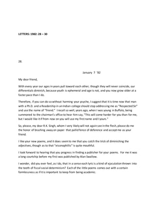LETTERS: 1982: 28 – 30
28.
January 7 ‘82
My dear friend,
With every year our ages in years pull toward each other; though they will never coincide, our
differentials diminish, because youth is ephemeral and age is not, and you now grow older at a
faster pace than I do.
Therefore, if you can do so without harming your psyche, I suggest that it is time now that man
with a Ph.D. and a Readership in an Indian college should stop addressing me as “Respected Sir”
and use the name of “friend.” I recall so well, years ago, when I was young in Buffalo, being
summoned to the chairman’s office to hear him say, “This will come harder for you than for me,
but I would like it if from now on you will use my first name and I yours.”
So, please, my dear R.K. Singh, whom I very likely will not again see in the flesh, please do me
the honor of brushing away on paper that pallid fence of deference and accept me as your
friend.
I like your new poems, and it does seemto me that you catch the trick of diminishing the
adjectives, though as to that “eisonophillic” is quite mouthful.
I look forward to hearing that you progress in finding a publisher for your poems. For me it was
a long courtship before my first was published by Alan Swallow.
I wonder, did you ever feel, as I do, that in a sense each lyric is a kind of ejaculation thrown into
the teeth of fiscal social determinism? Each of the little poems comes out with a certain
formlessness as if it is important to keep from being academic.
 