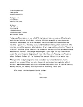 At the telephonepole
kneesdefine
boneshiftpastprime
Day tipsto dark
yearto freeze
road tipsfromclimb
NextyearI
will driftwith
snowon that
saddle beyondthe
saphouse,itdoesn’tmatter
whoownsthe woods
That group of three poems-in-one called “Haying Season,” is as you guessed, difficult only in
particularity of allusion. A Bullrake is a tall rake, 6-feet tall, very wide at base, whose two
handles are bent till they join above the head of the small boy who usually mans this rake
meant for a grown man. The image is visual and refers to a real thing, a farm implement. The
men, too, are real. Perry was my father’s brother. Erwin, my grandfather’s brother. “Rowen” is
a second or third crop of hay. The grindstone is mounted over a trough filled with water to keep
the stone cool and moist for cutting & sharpening the scythe edge. The boy has to turn the
handle that turns the stone. His great uncle steps in to relieve him. “Mowing away” means to
unload the hay in the barn loft. The “lumbar of the hayrack” rides on the hay wagon floor.
When you write next, please give me more news about your wife and small boy. What a
wonder it is to have a child and how often the parents are too busy to enjoy to the full their
privilege. Sexual love followed by conception followed by childbirth must be the chief, perhaps
the only miracles, and yet they are all explainable by interlinking natural laws.
Affectionate greetings to your tripartite family—
Yrs.
Lyle Glazier
 