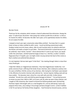 29.
January 28 ‘82
My dear friend,
Thank you for the salutation, which removes a load of undeserved false distinction. Among the
ways—in spite of your disclaimer—that young man catches up with the an old one—is that as
he masters his métier, he becomes the older man’s peer; as he superlatively masters his métier,
he can surpass his elder.
I enjoyed so much your open conversation about Bikku and Bulli. You know that it is a great
honor to have an Indian confide his wife’s name. I recall my thrilling astonishment when
Pandeya invited me to his house, where, after he and I lunched alone, he called his wife from
the kitchen and made us known to each other. That kind of distinction is prized because it can
be conferred, never merely “earned.” I like to believe that if I came to your house, you would
confer the same honor, and Bulli would be happy to have it so. And that, as when I visited G.
Nageswara Rao in Tirupathi, your son might climb in my lap and win the heart of the visitor as
Rao’s smallest son conferred that pleasure.
It is not important that we meet again “in the flesh.” Our meeting through letters is closer than
many friends get.
I hope that indeed, as I triggered your doctorate, I may have triggered your readership. I can
partly conceive of your suffering at the hands of your chairman, who is obviously a jealous man.
For years at Buffalo, I felt the animus of my chairman, after having for a half dozen years basked
in the affection of an earlier chairman who admired me. Survival requires holding a job until we
have another. This becomes more critical for a man with wife and child. As Ben Jonson
remarked, “He who has a wife and child has given hostages to fortune.” I’ve just had occasion
to review my years from 1942 to 1947, at 31 years until 36, when we were living in Boston, and
I taught at Tufts University, then moved to Harvard for fulltime graduate work and teaching
freshman English. We brought with us a small daughter of 2, and my wife during 5 years was
pregnant three times, once ending in miscarriage and twice brought to term, so that in Buffalo
in fall ’47, we had our full family of three daughters. I had finished my Harvard courses, and my
 