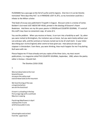 PLOWMAN has a passage on the fall of Lucifer and his legions. One line in it can be literally
translated “Nine days they fell,” as in PARADISE LOST VI, 871, so my translation could be a
tribute to the Milton scholar.
That book of essays was published in Tirupathi in August. Also just come is a review of James
Baldwin’s last novel JUST ABOVE MY HEAD, printed in the datalog of Giovanni’s Room
Bookstore. And there are my this years poems in ORIGIN and COUNTRY JOURNAL. If I send all
this stuff I may have no convenient copy of some of it.
You see the problem. When you receive an honor, it can turn into a hardship as well. So, when
you were invited to Birmingham, the invitation was an honor, but you were lonely without your
son and your wife, and the seminars or lectures turned out to be of small merit. In your letter
describing your visit to England, what seems to have given you most pleasure was your
stopover in Amsterdam. Even there, you were thinking, How much happier for me if my darling
Bulli were with me.
Please forgive me if I have already sent you copies of the three lyrics, my most recent
publications, in a magazine called THE COUNTRY JOURNAL, September, 1982, where the poetry
editor is famous—Donald Hall.
The Shanties (1916-1918)
1
Westwindowlookstothe river
beyondhouses
strungon the valleyroad
eastwindowlookstothe mountain
We hearthe drag of the saw
a longtime before
we see the dustcloud
A teamis unloadinginthe bay
Perrysnags logswitha canthook
Maurice issawing
PopbringsMayflowersinApril
swamppinksinJune
wildhoneysuckle inJuly
2
Schoolnightsearlytobed
fromthe upperbunk
 
