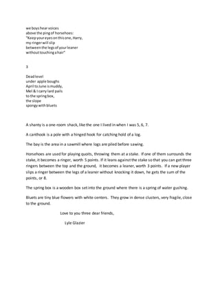 we boyshear voices
above the pingof horsehoes:
“Keepyoureyesonthisone,Harry,
my ringerwill slip
betweenthe legsof yourleaner
withouttouchingahair”
3
Deadlevel
under apple boughs
April toJune ismuddy,
Mel & I carry lard pails
to the springbox,
the slope
spongywithbluets
A shanty is a one-room shack, like the one I lived in when I was 5, 6, 7.
A canthook is a pole with a hinged hook for catching hold of a log.
The bay is the area in a sawmill where logs are piled before sawing.
Horsehoes are used for playing quoits, throwing them at a stake. If one of them surrounds the
stake, it becomes a ringer, worth 5 points. If it leans against the stake so that you can get three
ringers between the top and the ground, it becomes a leaner, worth 3 points. If a new player
slips a ringer between the legs of a leaner without knocking it down, he gets the sum of the
points, or 8.
The spring box is a wooden box set into the ground where there is a spring of water gushing.
Bluets are tiny blue flowers with white centers. They grow in dense clusters, very fragile, close
to the ground.
Love to you three dear friends,
Lyle Glazier
 