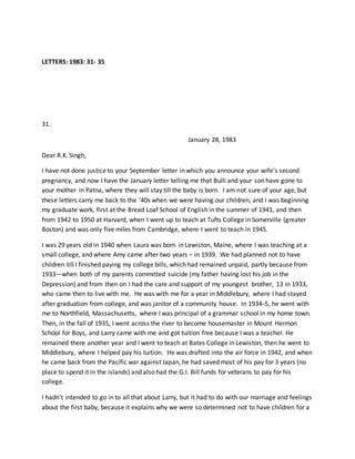 LETTERS: 1983: 31- 35
31.
January 28, 1983
Dear R.K. Singh,
I have not done justice to your September letter in which you announce your wife’s second
pregnancy, and now I have the January letter telling me that Bulli and your son have gone to
your mother in Patna, where they will stay till the baby is born. I am not sure of your age, but
these letters carry me back to the ‘40s when we were having our children, and I was beginning
my graduate work, first at the Bread Loaf School of English in the summer of 1941, and then
from 1942 to 1950 at Harvard, when I went up to teach at Tufts College in Somerville (greater
Boston) and was only five miles from Cambridge, where I went to teach in 1945.
I was 29 years old in 1940 when Laura was born in Lewiston, Maine, where I was teaching at a
small college, and where Amy came after two years – in 1939. We had planned not to have
children till I finished paying my college bills, which had remained unpaid, partly because from
1933—when both of my parents committed suicide (my father having lost his job in the
Depression) and from then on I had the care and support of my youngest brother, 13 in 1933,
who came then to live with me. He was with me for a year in Middlebury, where I had stayed
after graduation from college, and was janitor of a community house. In 1934-5, he went with
me to Northfield, Massachusetts, where I was principal of a grammar school in my home town.
Then, in the fall of 1935, I went across the river to become housemaster in Mount Hermon
School for Boys, and Larry came with me and got tuition free because I was a teacher. He
remained there another year and I went to teach at Bates College in Lewiston, then he went to
Middlebury, where I helped pay his tuition. He was drafted into the air force in 1942, and when
he came back from the Pacific war against Japan, he had saved most of his pay for 3 years (no
place to spend it in the islands) and also had the G.I. Bill funds for veterans to pay for his
college.
I hadn’t intended to go in to all that about Larry, but it had to do with our marriage and feelings
about the first baby, because it explains why we were so determined not to have children for a
 
