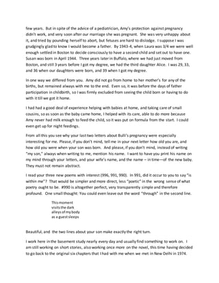 few years. But in spite of the advice of a pediatrician, Amy’s protection against pregnancy
didn’t work, and very soon after our marriage she was pregnant. She was very unhappy about
it, and tried by pounding herself to abort, but fetuses are hard to dislodge. I suppose I was
grudgingly glad to know I would become a father. By 1943-4, when Laura was 3/4 we were well
enough settled in Boston to decide consciously to have a second child and set out to have one.
Susan was born in April 1944. Three years later in Buffalo, where we had just moved from
Boston, and still 3 years before I got my degree, we had the third daughter Alice. I was 29, 33,
and 36 when our daughters were born, and 39 when I got my degree.
In one way we differed from you. Amy did not go from home to her mother’s for any of the
births, but remained always with me to the end. Even so, it was before the days of father
participation in childbirth, so I was firmly excluded from seeing the child born or having to do
with it till we got it home.
I had had a good deal of experience helping with babies at home, and taking care of small
cousins, so as soon as the baby came home, I helped with its care, able to do more because
Amy never had milk enough to feed the child, so it was put on formula from the start. I could
even get up for night feedings.
From all this you see why your last two letters about Bulli’s pregnancy were especially
interesting for me. Please, if you don’t mind, tell me in your next letter how old you are, and
how old you were when your son was born. And please, if you don’t mind, instead of writing
“my son,” always when writing to me, mention his name. I want to have you print his name on
my mind through your letters, and your wife’s name, and the name – in time—of the new baby.
They must not remain abstract.
I read your three new poems with interest (996, 991, 990). In 991, did it occur to you to say “is
within me”? That would be simpler and more direct, less “poetic” in the wrong sense of what
poetry ought to be. #990 is altogether perfect, very transparently simple and therefore
profound. One small thought: You could even leave out the word “through” in the second line.
Thismoment
visitsthe dark
alleysof mybody
as a guestsleeps
Beautiful, and the two lines about your son make exactly the right turn.
I work here in the basement study nearly every day and usually find something to work on. I
am still working on short stories, also working once more on the novel, this time having decided
to go back to the original six chapters that I had with me when we met in New Delhi in 1974.
 