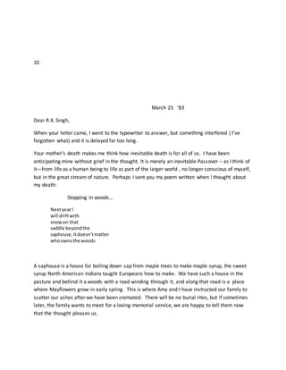 32.
March 25 ‘83
Dear R.K. Singh,
When your letter came, I went to the typewriter to answer, but something interfered ( I’ve
forgotten what) and it is delayed far too long.
Your mother’s death makes me think how inevitable death is for all of us. I have been
anticipating mine without grief in the thought. It is merely an inevitable Passover – as I think of
it—from life as a human being to life as part of the larger world , no longer conscious of myself,
but in the great stream of nature. Perhaps I sent you my poem written when I thought about
my death:
Stopping in woods…
NextyearI
will driftwith
snowon that
saddle beyondthe
saphouse,itdoesn’tmatter
whoownsthe woods
A saphouse is a house for boiling down sap from maple trees to make maple syrup, the sweet
syrup North American Indians taught Europeans how to make. We have such a house in the
pasture and behind it a woods with a road winding through it, and along that road is a place
where Mayflowers grow in early spring. This is where Amy and I have instructed our family to
scatter our ashes after we have been cremated. There will be no burial rites, but if sometimes
later, the family wants to meet for a loving memorial service, we are happy to tell them now
that the thought pleases us.
 