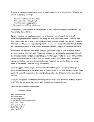 The title of my poem comes from the title of a well known poem by Robert Frost, “Stopping by
Woods on a Snowy Evening:”
Whose woodsthere are I thinkIknow
hishouse isinthe village,though
He will notsee me stoppinghere
To watch hiswoodsfill upwithsnow…
Unfortunately I do not have a picture of myself to send Bulli at the moment, but perhaps I will
have one by the next letter.
By now I suppose you may have another son or daughter. I recall so well the strain of
childcarrying and childbirth when you are young and poor, as we were when Laura was born.
Amy had planned not to have a child till I was through graduate school. Then we had Laura the
first year, and Amy had to stop teaching in order to bear her. It was difficult for Amy, but as for
me I was happy in a way to have a baby. All fathers, perhaps, are glad to know they are fertile.
I think when you have the baby home with you, you will be happy to have (him/her). Babies
are so enchanting it they are well. They make us forget our anxieties for ourselves and transfer
the anxieties into love and planning and hoping for the happier life for the baby. Bikku will like
to have a young brother or sister, if he is not jealous. Even if he is, he will learn. Jealousy is
natural for the first child when the second comes. Please tell me whether Bikku is a formal
name or a nickname. It sounds loving and intimate.
I cannot suggest a name for you. Ours are so different from yours. Our youngest daughter
Alice, changed her name to Alis when were in Turkey in 1961-2, because that was the way Turks
spelled it, and with an accent on the second syllable, where the British/American accent is on
the first.
I like your two poems about the train moving until the thief steals the tracks, and now that will
it do? Also the one about the monkey with snakes in the lining of his coat.
I will copy you one of my recent ones:
Saw River Bottom
Bare underoveralls
my cousinandI
are skippingstones
inthe shallowsbeyondthe coalkiln.
“You have a better
arm, your muscle is
better.Letme feel
your muscle.”
 