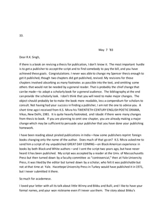 33.
May 7 ‘83
Dear R.K. Singh,
If there is a book on revising a thesis for publication, I don’t know it. The most important hurdle
is to get a publisher to accept the script and to find somebody to pay the bill, and you have
achieved these goals. Congratulations. I never was able to change my Spenser thesis enough to
get it published, though two chapters did get published, revised. My revisions for those
chapters involved absorbing as many footnotes as possible into the text, and omitting some
others that would not be needed by a general reader. That is probably the chief change that
can be made—to adapt a scholarly book for a general audience. The bibliography at the end
can provide the scholarly look. I don’t think that you will need to make major changes. The
object should probably be to make the book more readable, less a compendium for scholars to
consult. Not having had your success in finding a publisher, I am not the one to advise you. A
short time ago I received from K.S. Misra his TWENTIETH CENTURY ENGLISH POETIC DRAMA,
Vikas, New Delhi, 1981. It is quite heavily footnoted, and I doubt if there were many changes
from thesis to book. If you are planning to omit one chapter, you are already making a major
change which may be sufficient to persuade your publisher that you have done your publishing
homework.
I have been reading about pirated publications in India—how some publishers reprint foreign
books changing only the name of the author. Does much of that go on? K.S. Misra asked me to
send him a script of my unpublished GREAT DAY COMING—on Black American experience in
books by both Black and White authors—and I sent the script two years ago, but have never
heard it has been published. My script was accepted by a reader at the Univ. of Massachusetts
Press but then turned down by a faculty committee as “controversial,” then at Yale University
Press, it was liked by the editor but turned down by a scholar, who felt it was publishable but
not at that time at Yale. Hacettepe University Press in Turkey would have published it in 1971,
but I never submitted it there.
So much for academese.
I loved your letter with all its talk about little Winny and Bikku and Bulli, and I like to have your
formal names, and your won nickname even if I never use them. The story about Bikku’s
 