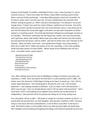 jealousy at the thought of a brother and delight to have a sister—how charming it is, and so
humanly universal. I like to hear about the children, about Bikku’s starting to go to school.
What a cycle we families go through. I read about Bikku going to school and I remember my
first day in school, when I was five years old. At recess I walked down the road with other
children, feeling very grown up. When I passed a small playmate, in his dooryard, not yet old
enough to be a “scholar” (our word for school children), I patted him on the head. One of the
older girls ran back and told the teacher that I had struck Kenneth Leach, a I was afraid and ran
over the hills toward the shanty (the logger’s hut) where we were then living while my father
worked in a travelling sawmill. One of the big Polish boys followed me and brought me back on
his shoulders. The teacher understood that the big girl was a tattler, and I was not punished
until I got home, where older brother Melvin (two years older) who had not seen the incident
but only heard the tale-bearer, told my mother who told my father how cruel I had been to the
little boy. When my father came home, I was spanked even though I was crying already, “I
didn’t do it! I didn’t do it!” Melvin was jealous of me, the second boy, in the same way Bikku
would have been jealous of a little brother. Melvin would all my childhood treat me like a
slave. Last month I wrote a poem about it:
Baseball practice forMel
fromthe time I was five
catchingwithouta mitt
chasingwildpitches
downthe dirt road
to the culvert
and expected,onthe wayback
to throwout my arm
I was Mel’s adoring slave until we went to Middlebury College as freshman classmates and
roommates in 1929. There we lived on the third floor in a stone dormitory built in 1800. The
shower was in the basement. If Mel forgot to bring up his towel, he would say, “Lyle, I left my
shower towel downstairs,” and I would go get it. One day he said, “Lyle, ‘I left my towel
downstairs.’ I was studying and paid no attention. “Lyle, my towel is still in the basement.” I
didn’t raise my eyes. “Lyle, I’ve already told you twice! I left my towel in the basement!” I don’t
recall what I said if I said anything, but at eighteen years old that was my declaration of
independence. Mel punished me for his jealousy by making me his all too willing slave.
Your story about Winny at night – “She keeps us awake, for she wants someone to talk to”—is
exactly what we had with Alice, our third daughter, who was born in Buffalo in 1947. We were
living in a tiny house with two small bedrooms, in one of which Laura (then 7) and Susan 3
slept. Alice had to sleep in a crib crowded close to our bed and every night she would wake
after midnight and start talking and laughing and singing, until finally we would get up and carry
 