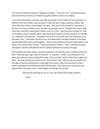 You ask me to send the full poem “Stopping in Woods…” You have it all. I enclose the poetry
postcard that was sent for an invitation to guests asked to come to my reading.
I was much interested to read how your wife went home to her mother to have the baby. So
different from here. When Laura was born in 1940, we were living in Lewiston, Maine, 300
miles from Amy’s home in Bennington, Vermont. Amy went to the hospital in Lewiston on a
hot day in mid July, and there Laura was born in late night July 31. I brought them home after
three days, and after a week Amy’s mother came for a visit. Susan was born on April 15, 1944
in the Boston Lying In Hospital, when I was teaching at Harvard, and Alice was born on October
31 in Buffalo in mid afternoon. A neighbor had come in to sit with Amy, and I had gone to my
afternoon class. Toward the end of the hour, the department secretary knocked on the door,
and whispered that I had a new daughter. I went to the blackboard and with chalk wrote in tiny
letters, too small for them to read, “I have just become a father.” Then I collected my books
and papers, and left, while behind me the students gathered to read my message.
If the children were born today, I would be welcome in the delivery room, invited to watch the
birth. But thirty years ago, I was not welcome. In Lewiston, in 1940, I was allowed to sit by
Amy’s bed while she tried to drop off to sleep. The nurse didn’t think a father had a right to be
there. She kept coming in to check on me. Amy had just said, “I think if only you would lie on
the edge of the bed and hold me, I could drop off to sleep,” when the nurse burst in like a
hornet and ordered me off the bed and out of the room, “And I don’t want to see your face
again till after the baby is born!” She thought I had designs on my wife.
Affectionate greetings to you all—you, my friend & Bulli, Bikku, & Winny
Lyle G
 