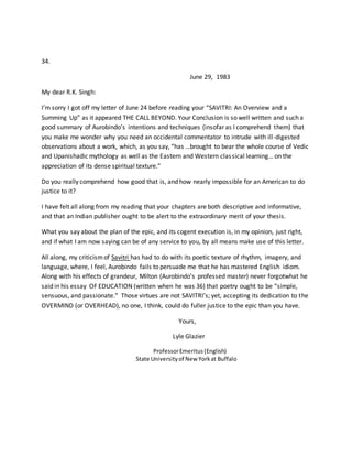 34.
June 29, 1983
My dear R.K. Singh:
I’m sorry I got off my letter of June 24 before reading your “SAVITRI: An Overview and a
Summing Up” as it appeared THE CALL BEYOND. Your Conclusion is so well written and such a
good summary of Aurobindo’s intentions and techniques (insofar as I comprehend them) that
you make me wonder why you need an occidental commentator to intrude with ill-digested
observations about a work, which, as you say, “has …brought to bear the whole course of Vedic
and Upanishadic mythology as well as the Eastern and Western classical learning… on the
appreciation of its dense spiritual texture.”
Do you really comprehend how good that is, and how nearly impossible for an American to do
justice to it?
I have felt all along from my reading that your chapters are both descriptive and informative,
and that an Indian publisher ought to be alert to the extraordinary merit of your thesis.
What you say about the plan of the epic, and its cogent execution is, in my opinion, just right,
and if what I am now saying can be of any service to you, by all means make use of this letter.
All along, my criticismof Savitri has had to do with its poetic texture of rhythm, imagery, and
language, where, I feel, Aurobindo fails to persuade me that he has mastered English idiom.
Along with his effects of grandeur, Milton (Aurobindo’s professed master) never forgotwhat he
said in his essay OF EDUCATION (written when he was 36) that poetry ought to be “simple,
sensuous, and passionate.” Those virtues are not SAVITRI’s; yet, accepting its dedication to the
OVERMIND (or OVERHEAD), no one, I think, could do fuller justice to the epic than you have.
Yours,
Lyle Glazier
ProfessorEmeritus(English)
State Universityof New Yorkat Buffalo
 