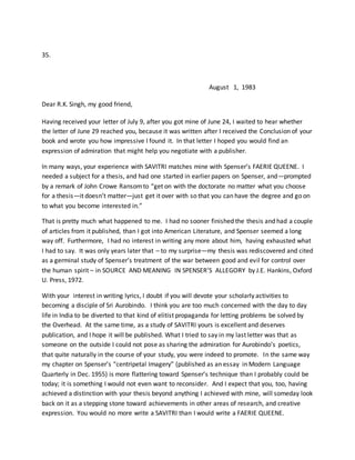 35.
August 1, 1983
Dear R.K. Singh, my good friend,
Having received your letter of July 9, after you got mine of June 24, I waited to hear whether
the letter of June 29 reached you, because it was written after I received the Conclusion of your
book and wrote you how impressive I found it. In that letter I hoped you would find an
expression of admiration that might help you negotiate with a publisher.
In many ways, your experience with SAVITRI matches mine with Spenser’s FAERIE QUEENE. I
needed a subject for a thesis, and had one started in earlier papers on Spenser, and—prompted
by a remark of John Crowe Ransomto “get on with the doctorate no matter what you choose
for a thesis—it doesn’t matter—just get it over with so that you can have the degree and go on
to what you become interested in.”
That is pretty much what happened to me. I had no sooner finished the thesis and had a couple
of articles from it published, than I got into American Literature, and Spenser seemed a long
way off. Furthermore, I had no interest in writing any more about him, having exhausted what
I had to say. It was only years later that – to my surprise—my thesis was rediscovered and cited
as a germinal study of Spenser’s treatment of the war between good and evil for control over
the human spirit – in SOURCE AND MEANING IN SPENSER’S ALLEGORY by J.E. Hankins, Oxford
U. Press, 1972.
With your interest in writing lyrics, I doubt if you will devote your scholarly activities to
becoming a disciple of Sri Aurobindo. I think you are too much concerned with the day to day
life in India to be diverted to that kind of elitist propaganda for letting problems be solved by
the Overhead. At the same time, as a study of SAVITRI yours is excellent and deserves
publication, and I hope it will be published. What I tried to say in my last letter was that as
someone on the outside I could not pose as sharing the admiration for Aurobindo’s poetics,
that quite naturally in the course of your study, you were indeed to promote. In the same way
my chapter on Spenser’s “centripetal Imagery” (published as an essay in Modern Language
Quarterly in Dec. 1955) is more flattering toward Spenser’s technique than I probably could be
today; it is something I would not even want to reconsider. And I expect that you, too, having
achieved a distinction with your thesis beyond anything I achieved with mine, will someday look
back on it as a stepping stone toward achievements in other areas of research, and creative
expression. You would no more write a SAVITRI than I would write a FAERIE QUEENE.
 