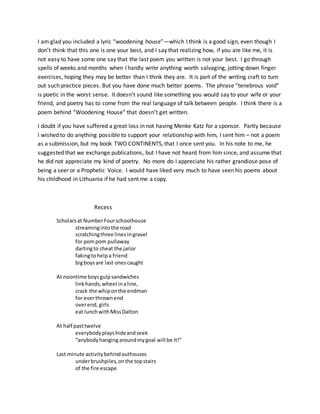 I am glad you included a lyric “woodening house”—which I think is a good sign, even though I
don’t think that this one is one your best, and I say that realizing how, if you are like me, it is
not easy to have some one say that the last poem you written is not your best. I go through
spells of weeks and months when I hardly write anything worth salvaging, jotting down finger
exercises, hoping they may be better than I think they are. It is part of the writing craft to turn
out such practice pieces. But you have done much better poems. The phrase “tenebrous void”
is poetic in the worst sense. It doesn’t sound like something you would say to your wife or your
friend, and poetry has to come from the real language of talk between people. I think there is a
poem behind “Woodening House” that doesn’t get written.
I doubt if you have suffered a great loss in not having Menke Katz for a sponsor. Partly because
I wished to do anything possible to support your relationship with him, I sent him – not a poem
as a submission, but my book TWO CONTINENTS, that I once sent you. In his note to me, he
suggested that we exchange publications, but I have not heard from him since, and assume that
he did not appreciate my kind of poetry. No more do I appreciate his rather grandiose pose of
being a seer or a Prophetic Voice. I would have liked very much to have seen his poems about
his childhood in Lithuania if he had sent me a copy.
Recess
Scholarsat NumberFourschoolhouse
streamingintothe road
scratchingthree linesingravel
for pompom pullaway
dartingto cheat the jailor
fakingtohelpa friend
bigboysare last onescaught
At noontime boysgulpsandwiches
linkhands,wheel inaline,
crack the whiponthe endman
for everthrownend
overend,girls
eat lunchwithMissDalton
At half pasttwelve
everybodyplayshideandseek
“anybodyhangingaroundmygoal will be It!”
Last minute activitybehindouthouses
underbrushpiles,onthe topstairs
of the fire escape
 