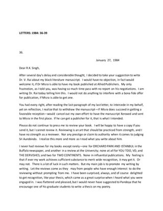 LETTERS: 1984: 36-39
36.
January 27, 1984
Dear R.K. Singh,
After several day’s delay and considerable thought, I decided to take your suggestion to write
Dr. V. Rai about my black literature manuscript. I would have no objection, in fact would
welcome it, if Dr Misra is able to have my book published at Allied Publishers. My only
frustration, as I told you, was having so much time pass with no report on his negotiations. I am
writing Dr. Rai today telling him this. I would not do anything to interfere with a bona fide offer
for publication, if Misra is able to get one.
You had every right, after reading the last paragraph of my last letter, to intercede in my behalf,
yet on reflection, I realize that to withdraw the manuscript—if Misra does succeed in getting a
favorable reception—would cancel out my own effort to have the manuscript Xeroxed and sent
to Misra in the first place. If he can get a publisher for it, that is what I intended.
Please do not continue to press me to review your book. I will be happy to have a copy if you
send it, but I cannot review it. Reviewing is an art that should be practiced from strength, and I
have no strength as a reviewer. Nor any prestige or claim to authority when it comes to judging
Sri Aurobindo. I realize this more and more as I read what you write about him.
I never had reviews for my books except rarely—one for ORCHARD PARK AND ISTANBUL in the
Buffalo newspaper, and another in a review at the University; none at all for YOU TOO, VD, and
THE DERVISHES; and two for TWO CONTINENTS. None in influential publications. My feeling is
that if ever my work achieves sufficient substance to merit wide recognition, it may get it. Or
may not. There is a lot of luck in such matters. But my main job is to promote my writing by
writing. Let the reviews come as they may from people who have enough interest to do the
reviewing without prompting from me. I have been surprised, always, and of course delighted
to get recognition, like your thesis, which came as a great surprise when I heard what you were
engaged in. I was flattered and pleased, but I would never have suggested to Pandeya that he
encourage one of his graduate students to write a thesis on my poetry.
 