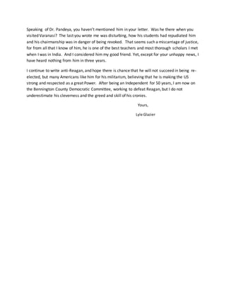 Speaking of Dr. Pandeya, you haven’t mentioned him in your letter. Was he there when you
visited Varanasi? The last you wrote me was disturbing, how his students had repudiated him
and his chairmanship was in danger of being revoked. That seems such a miscarriage of justice,
for from all that I know of him, he is one of the best teachers and most thorough scholars I met
when I was in India. And I considered him my good friend. Yet, except for your unhappy news, I
have heard nothing from him in three years.
I continue to write anti-Reagan, and hope there is chance that he will not succeed in being re-
elected, but many Americans like him for his militarism, believing that he is making the US
strong and respected as a great Power. After being an Independent for 50 years, I am now on
the Bennington County Democratic Committee, working to defeat Reagan, but I do not
underestimate his cleverness and the greed and skill of his cronies.
Yours,
Lyle Glazier
 