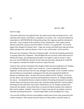 37.
April 16, 1984
Dear R.K. Singh,
I have had a letter from your publisher that two copies of your book are being sent me. I will
read them with interest, and if there is somewhere I can review, I will. I have just renewed my
subscription to BOSTON REVIEW, thinking that perhaps that magazine would be interested in
your work. I have no doubt of the excellence of your interpretation. If the copies come by
overseas nonairmail it may be some time before I see them. It is a good book. You must be
happy at the thought of its being in print. I hope your reviews will reflect your long and serious
efforts, giving you the credit you deserve. And, as I say, I will do what I can for you here.
As for your own reviewing, I think you are doing just right. You learn by reviewing, particularly
as a young scholar this is important. Only old fogeys like me can reach a point where they can
afford to be choosy, not wishing to get up another new subject in order to review it. But in
your case, I do feel different, because, for one thing, you have been educating me on SAVITRI
for a long time, and took the trouble to send me a copy of the epic.
I become more and more disturbed at the thought of what may have happened to Dr. Pandeya,
an intelligent and humane scholar if ever I knew one. I cannot comprehend what has
happened. I do not ever hear from him now, although I have written to him a number of times,
only last February to recommend a colleague of mine who was traveling from Buffalo to
Banaras to read poetry there. He wrote that he was unable to find Dr. Pandeya. Let me ask
you this. When I was at Sana’a University teaching American literature, Dr. Pandeya attended
my classes. I illustrated the American imperical method of teaching, insisting that my students
read the poems and stories we were discussing. Every day I began with their criticisms before
branching out from what they said to what I myself had to say. Dr. Pandeya seemed much
struck with the method. Do you think there is a chance he tried to introduce that method at
BHU and his students revolted? I know that in Turkey it was new for my students to have to
read what was being lectured on. I carried enough books so that everybody had a copy.
I am sure that at ISM you have the same problem scholars have all over India, especially at the
smaller institutions. There may be only one library in all India, where, say all the novels of
 