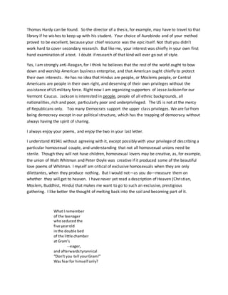 Thomas Hardy can be found. So the director of a thesis, for example, may have to travel to that
library if he wishes to keep up with his student. Your choice of Aurobindo and of your method
proved to be excellent, because your chief resource was the epic itself. Not that you didn’t
work hard to cover secondary research. But like me, your interest was chiefly in your own first
hand examination of a text. I doubt if research of that kind will ever go out of style.
Yes, I am strongly anti-Reagan, for I think he believes that the rest of the world ought to bow
down and worship American business enterprise, and that American ought chiefly to protect
their own interests. He has no idea that Hindus are people, or Moslems people, or Central
Americans are people in their own right, and deserving of their own privileges without the
assistance of US military force. Right now I am organizing supporters of Jesse Jackson for our
Vermont Caucus. Jackson is interested in people, people of all ethnic backgrounds, all
nationalities, rich and poor, particularly poor and underprivileged. The US is not at the mercy
of Republicans only. Too many Democrats support the upper class privileges. We are far from
being democracy except in our political structure, which has the trapping of democracy without
always having the spirit of sharing.
I always enjoy your poems, and enjoy the two in your last letter.
I understand #1941 without agreeing with it, except possibly with your privilege of describing a
particular homosexual couple, and understanding that not all homosexual unions need be
sterile. Though they will not have children, homosexual lovers may be creative, as, for example,
the union of Walt Whitman and Peter Doyle was creative if it produced some of the beautiful
love poems of Whitman. I myself am critical of exclusive homosexuals when they are only
dilettantes, when they produce nothing. But I would not—as you do—measure them on
whether they will get to heaven. I have never yet read a description of Heaven (Christian,
Moslem, Buddhist, Hindu) that makes me want to go to such an exclusive, prestigious
gathering. I like better the thought of melting back into the soil and becoming part of it.
What I remember
of the teenager
whoseducedthe
five yearold
inthe double bed
of the little chamber
at Gram’s
--eager,
and afterwardstyrannical
“Don’t you tell yourGram!”
Was fearfor himself only?
 