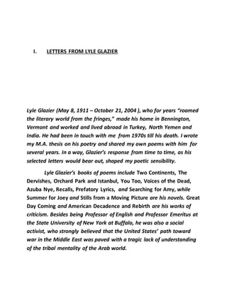 I. LETTERS FROM LYLE GLAZIER
Lyle Glazier (May 8, 1911 – October 21, 2004 ), who for years “roamed
the literary world from the fringes,” made his home in Bennington,
Vermont and worked and lived abroad in Turkey, North Yemen and
India. He had been in touch with me from 1970s till his death. I wrote
my M.A. thesis on his poetry and shared my own poems with him for
several years. In a way, Glazier’s response from time to time, as his
selected letters would bear out, shaped my poetic sensibility.
Lyle Glazier’s books of poems include Two Continents, The
Dervishes, Orchard Park and Istanbul, You Too, Voices of the Dead,
Azuba Nye, Recalls, Prefatory Lyrics, and Searching for Amy, while
Summer for Joey and Stills from a Moving Picture are his novels. Great
Day Coming and American Decadence and Rebirth are his works of
criticism. Besides being Professor of English and Professor Emeritus at
the State University of New York at Buffalo, he was also a social
activist, who strongly believed that the United States’ path toward
war in the Middle East was paved with a tragic lack of understanding
of the tribal mentality of the Arab world.
 