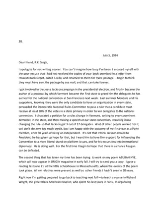 38.
July 5, 1984
Dear friend, R.K. Singh,
I apologize for not writing sooner. You can’t imagine how busy I’ve been. I excused myself with
the poor excuse that I had not received the copies of your book promised in a letter from
Prakash Book Depot, dated 3.4.84, and returned to them for more postage. I begin to think
they must have sent the package by sea mail, and that can take forever.
I got involved in the Jesse Jackson campaign in the presidential election, and finally became the
author of a proposal by which Vermont became the first state to grant him the delegates he has
earned for the national convention at San Francisco next week. Last summer Mondale and his
supporters, knowing they were the only candidate to have an organization in every state,
persuaded the Democratic National Rules Committee to pass a rule that a candidate must
receive at least 20% of the votes in a state primary in order to win delegates to the national
convention. I circulated a petition for a rules change in Vermont, writing to every prominent
democrat in the state, and then making a speech at our state convention, resulting in our
changing the rule so that Jackson got 3 out of 17 delegates. A lot of other people worked for it,
so I don’t deserve too much credit, but I am happy with the outcome of my first year as a Party
member, after 50 years of being an Independent. It’s not that I think Jackson should be
President, he has given up hope for that, but I want him to have firm support for influencing the
Convention to a more liberal stand on platform issues, and for his excursions into international
diplomacy. He is doing well. For the first time I begin to hope that there is a chance Reagan
can be defeated.
The second thing that has taken my time has been trying to work on my poem AZUBAH NYE,
which will now appear in ORIGIN magazine in early fall. I will try to send you a copy. I gave a
reading last June 21 at the little schoolhouse in Massachusetts, where the events of the poem
took place. All my relatives were present as well as other friends I hadn’t seen in 50 years.
Right now I’m getting prepared to go back to teaching next fall—to teach a course in Richard
Wright, the great Black American novelist, who spent his last years in Paris. In organizing
 