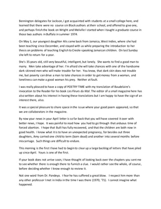 Bennington delegates for Jackson, I got acquainted with students at a small college here, and
learned that there were no course sin Black authors at their school, and offered to give one,
and perhaps finish the book on Wright and Melville I started when I taught a graduate course in
those two authors in Buffalo in summer 1974.
On May 1, our youngest daughter Alis came back from Jamaica, West Indies, where she had
been teaching since December, and stayed with us while preparing the introduction to her
thesis on problems of teaching English to Creole-speaking Jamaican children. On last Sunday
she left to return for a year.
She’s 35 years old, still very beautiful, intelligent, but lonely. She wants to find a good man to
marry. Men take advantage of her. I’m afraid she will take chances with one of the handsome
dark skinned men who will make trouble for her. You know, that dark skin does not trouble
me, but poverty can drive a man to take chances in order to get money from a woman, and
loneliness can make a good woman his prey. Neither at fault.
I was really pleased to have a copy of POETRY TIME with my translation of Baudelaire’s
invocation to the Reader for his book Les Fleurs du Mal. The editor of a small magazine here has
also written about his interest in having these translations but I am happy to have the sign of an
interest there, also.
It was a special pleasure to share space in the issue where your good poem appeared, so that
we are collaborators in the magazine.
By now your news in your April letter is so far back that you will have covered it over with
better news, I hope. It was painful to read how you had to go through that arduous time of
forced abortion. I hope that Bulli has fully recovered, and that the children are both now in
good health. I know what it is to have an unexpected pregnancy, for besides out three
daughters, Amy carried one child to term (born dead) and another into several months before
miscarriage. Such things are difficult to endure.
This morning is the first I have had to begin to clear up a large backlog of letters that have piled
up since April. Yours is one of the first.
If your book does not arrive soon, I have thought of looking back over the chapters you sent me
to see whether there is enough there to furnish a clue. I would rather see the whole, of course,
before deciding whether I know enough to review it.
Not one word from Dr. Pandeya. I fear he has suffered a great blow. I respect him more than
any other professor I met in India in the time I was there (1970, ’71). I cannot imagine what
happened.
 