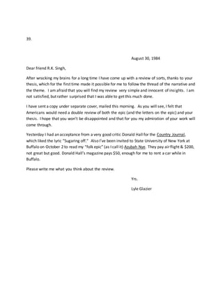 39.
August 30, 1984
Dear friend R.K. Singh,
After wracking my brains for a long time I have come up with a review of sorts, thanks to your
thesis, which for the first time made it possible for me to follow the thread of the narrative and
the theme. I am afraid that you will find my review very simple and innocent of insights. I am
not satisfied, but rather surprised that I was able to get this much done.
I have sent a copy under separate cover, mailed this morning. As you will see, I felt that
Americans would need a double review of both the epic (and the letters on the epic) and your
thesis. I hope that you won’t be disappointed and that for you my admiration of your work will
come through.
Yesterday I had an acceptance from a very good critic Donald Hall for the Country Journal,
which liked the lyric “Sugaring off.” Also I’ve been invited to State University of New York at
Buffalo on October 2 to read my “folk epic” (as I call it) Azubah Nye. They pay air flight & $200,
not great but good. Donald Hall’s magazine pays $50, enough for me to rent a car while in
Buffalo.
Please write me what you think about the review.
Yrs.
Lyle Glazier
 