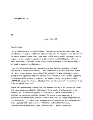 LETTERS: 1985: 40 – 41
40.
January 31, 1985
Dear R.K. Singh,
I am so glad to have your poems MY SILENCE. They seem as fresh and pure as if I never saw
them before. You give me far too much credit, for the poems are fully yours. Even the title is in
the poems, repeated several times. I your friend Krishna Srinivas wrote a fine preface, and I’m
so glad he found a way to incorporate my single sentence, which I had forgotten till I see it
again. How clever of somebody to have noticed that by rearranging it could become a lyric. I
am proud to appear on your back cover.
I have been silent so long because I wanted to send word that I have placed my review of
SAVITRI, but so far no such acceptance. I sent it first to BOSTON REVIEW, from where it came
back with a printed rejection, then to AMERICAN BOOK REVIEW, where after two months it
came back with a generous letter that although they admired it, it seemed on final judgement
to be too specialized for them. It is now at U. Michigan’s JOURNAL OF SOUTHEAST ASIAN
LITERATURE, a suggestion of yours. It has been there more than a month. Competition is fierce
in the US; nothing moves fast.
By now you should have ORIGIN magazine Fifth Series #4, sent you at last 6 weeks ago airmail,
with my narrative poem AZUBAH NYE (26 pages). There are also 25 prefatory lyrics to the
narrative, most of which have appeared in earlier issues of ORIGIN, some in COUNTRY
JOURNAL, one more in the JOURNAL for March ’85, arriving in yesterday’s mail. A
publisher/editor in Brattleboro, Vermont—40 miles from here—has written for permission to
print all these lyrics in a small booklet. The whole poem—narrative plus lyrics—has been sent
at the suggestion of Cid Corman (editor of ORIGIN) to his friend Allan Kornblum,
publisher/editor of Coffee House Press, a very good place. I wait for his decision.
 