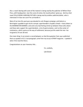 Also a novel dealing with some of the material is being read by the publisher of Millers River
Press, with headquarters near the scene of action, the locality where I grew up. And my short
novel STILLS FROM A MOVING PICTURE is being read by another publisher/editor, who is
interested in it but not sure if he can handle it.
Most of my time this past year was devoted to anti-Reagan campaign, and lately to a
Bennington squabble to get rid of a corrupt superintendent of public schools—many letters to
the BENNINGTON BANNER, and some very bad feeling stirred up between those who attack
and those who support the superintendent, a lot of spent emotion, and I at the center of
controversy, which seems on the way of settlement, because just this week the man has
resigned as of June 30 next.
One more thing: It can remain a secret between us that the quotation from your published
thesis as quoted in K.S.’s last paragraph, came from my essay in STRAIT magazine. I spotted it
when I first read the thesis.
Congratulations on your honorary title…
Yrs. cordially,
Lyle Glazier
 