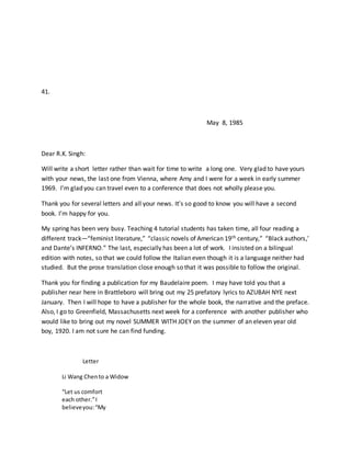 41.
May 8, 1985
Dear R.K. Singh:
Will write a short letter rather than wait for time to write a long one. Very glad to have yours
with your news, the last one from Vienna, where Amy and I were for a week in early summer
1969. I’m glad you can travel even to a conference that does not wholly please you.
Thank you for several letters and all your news. It’s so good to know you will have a second
book. I’m happy for you.
My spring has been very busy. Teaching 4 tutorial students has taken time, all four reading a
different track—“feminist literature,” “classic novels of American 19th century,” “Black authors,’
and Dante’s INFERNO.” The last, especially has been a lot of work. I insisted on a bilingual
edition with notes, so that we could follow the Italian even though it is a language neither had
studied. But the prose translation close enough so that it was possible to follow the original.
Thank you for finding a publication for my Baudelaire poem. I may have told you that a
publisher near here in Brattleboro will bring out my 25 prefatory lyrics to AZUBAH NYE next
January. Then I will hope to have a publisher for the whole book, the narrative and the preface.
Also, I go to Greenfield, Massachusetts next week for a conference with another publisher who
would like to bring out my novel SUMMER WITH JOEY on the summer of an eleven year old
boy, 1920. I am not sure he can find funding.
Letter
Li Wang Chento a Widow
“Let us comfort
each other.”I
believeyou:“My
 