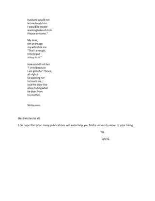 husbandwouldnot
letme touch him,
I wouldlie awake
wantingtotouch him.
Please write me.”
My dear,
tenyearsago
my wife dole me
“That’s enough,
time to put
a stop to it.”
How couldI tell her
“I criedbecause
I am grateful”?Since,
all nightI
lie wantingher
to touch me,I
lockthe doorlike
a boy hidingwhat
he doesfrom
hismother.
Write soon.
Best wishes to all.
I do hope that your many publications will soon help you find a university more to your liking.
Yrs.
Lyle G.
 