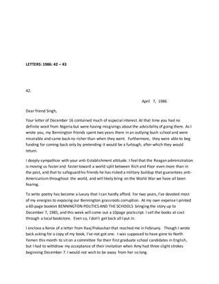 LETTERS: 1986: 42 – 43
42.
April 7, 1986
Dear friend Singh,
Your letter of December 16 contained much of especial interest. At that time you had no
definite word from Nigeria but were having misgivings about the advisibility of going there. As I
wrote you, my Bennington friends spent two years there in an outlying bush school and were
miserable and came back no richer than when they went. Furthermore, they were able to beg
funding for coming back only by pretending it would be a furlough, after which they would
return.
I deeply sympathize with your anti-Establishment attitude. I feel that the Reagan administration
is moving us faster and faster toward a world split between Rich and Poor even more than in
the past, and that to safeguard his friends he has risked a military buildup that guarantees anti-
Americanism throughout the world, and will likely bring on the World War we have all been
fearing.
To write poetry has become a luxury that I can hardly afford. For two years, I’ve devoted most
of my energies to exposing our Bennington grassroots corruption. At my own expense I printed
a 60-page booklet BENNINGTON POLITICS AND THE SCHOOLS bringing the story up to
December 7, 1985, and this week will come out a 10page postscript. I sell the books at cost
through a local bookstore. Even so, I don’t get back all I put in.
I enclose a Xerox of a letter from Raaj Prakashan that reached me in February. Though I wrote
back asking for a copy of my book, I’ve not got one. I was supposed to have gone to North
Yemen this month to sit on a committee for their first graduate school candidates in English,
but I had to withdraw my acceptance of their invitation when Amy had three slight strokes
beginning December 7. I would not wish to be away from her so long.
 