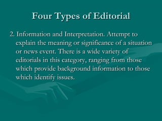 Four Types of EditorialFour Types of Editorial
2. Information and Interpretation. Attempt to2. Information and Interpretation. Attempt to
explain the meaning or significance of a situationexplain the meaning or significance of a situation
or news event. There is a wide variety ofor news event. There is a wide variety of
editorials in this category, ranging from thoseeditorials in this category, ranging from those
which provide background information to thosewhich provide background information to those
which identify issues.which identify issues.
 