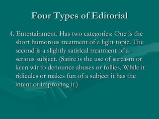 Four Types of EditorialFour Types of Editorial
4. Entertainment. Has two categories: One is the4. Entertainment. Has two categories: One is the
short humorous treatment of a light topic. Theshort humorous treatment of a light topic. The
second is a slightly satirical treatment of asecond is a slightly satirical treatment of a
serious subject. (Satire is the use of sarcasm orserious subject. (Satire is the use of sarcasm or
keen wit to denounce abuses or follies. While itkeen wit to denounce abuses or follies. While it
ridicules or makes fun of a subject it has theridicules or makes fun of a subject it has the
intent of improving it.)intent of improving it.)
 