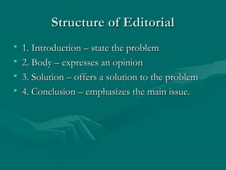 Structure of EditorialStructure of Editorial
• 1. Introduction – state the problem1. Introduction – state the problem
• 2. Body – expresses an opinion2. Body – expresses an opinion
• 3. Solution – offers a solution to the problem3. Solution – offers a solution to the problem
• 4. Conclusion – emphasizes the main issue.4. Conclusion – emphasizes the main issue.
 
