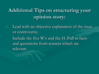 Additional Tips on structuring yourAdditional Tips on structuring your
opinion story:opinion story:
1.1. Lead with an objective explanation of the issueLead with an objective explanation of the issue
or controversy.or controversy.
Include the five W’s and the H. Pull in factsInclude the five W’s and the H. Pull in facts
and quotations from sources which areand quotations from sources which are
relevant.relevant.
 