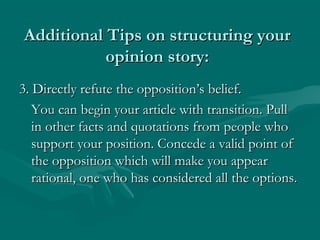 Additional Tips on structuring yourAdditional Tips on structuring your
opinion story:opinion story:
3. Directly refute the opposition’s belief.3. Directly refute the opposition’s belief.
You can begin your article with transition. PullYou can begin your article with transition. Pull
in other facts and quotations from people whoin other facts and quotations from people who
support your position. Concede a valid point ofsupport your position. Concede a valid point of
the opposition which will make you appearthe opposition which will make you appear
rational, one who has considered all the options.rational, one who has considered all the options.
 