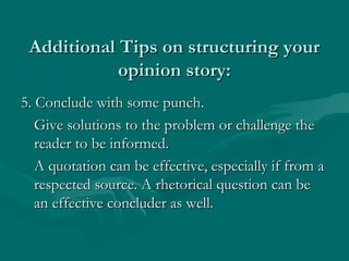 Additional Tips on structuring yourAdditional Tips on structuring your
opinion story:opinion story:
5. Conclude with some punch.5. Conclude with some punch.
Give solutions to the problem or challenge theGive solutions to the problem or challenge the
reader to be informed.reader to be informed.
A quotation can be effective, especially if from aA quotation can be effective, especially if from a
respected source. A rhetorical question can berespected source. A rhetorical question can be
an effective concluder as well.an effective concluder as well.
 