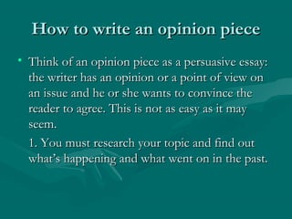 How to write an opinion pieceHow to write an opinion piece
• Think of an opinion piece as a persuasive essay:Think of an opinion piece as a persuasive essay:
the writer has an opinion or a point of view onthe writer has an opinion or a point of view on
an issue and he or she wants to convince thean issue and he or she wants to convince the
reader to agree. This is not as easy as it mayreader to agree. This is not as easy as it may
seem.seem.
1. You must research your topic and find out1. You must research your topic and find out
what’s happening and what went on in the past.what’s happening and what went on in the past.
 