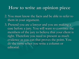 How to write an opinion pieceHow to write an opinion piece
2. You must know the facts and be able to refer to2. You must know the facts and be able to refer to
them in your argument.them in your argument.
3. Pretend you are a lawyer and you are making a3. Pretend you are a lawyer and you are making a
case before a jury. You will want to convince thecase before a jury. You will want to convince the
members of the jury to believe that your client ismembers of the jury to believe that your client is
right. Therefore you need to present as muchright. Therefore you need to present as much
evidence as you can that proves the point. Youevidence as you can that proves the point. You
do the same when you write a column ordo the same when you write a column or
editorial.editorial.
 