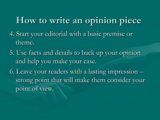 How to write an opinion pieceHow to write an opinion piece
4. Start your editorial with a basic premise or4. Start your editorial with a basic premise or
theme.theme.
5. Use facts and details to back up your opinion5. Use facts and details to back up your opinion
and help you make your case.and help you make your case.
6. Leave your readers with a lasting impression –6. Leave your readers with a lasting impression –
strong point that will make them consider yourstrong point that will make them consider your
point of view.point of view.
 