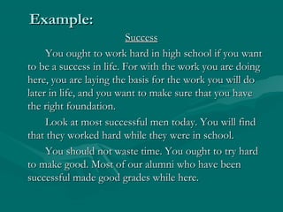 Example:Example:
SuccessSuccess
You ought to work hard in high school if you wantYou ought to work hard in high school if you want
to be a success in life. For with the work you are doingto be a success in life. For with the work you are doing
here, you are laying the basis for the work you will dohere, you are laying the basis for the work you will do
later in life, and you want to make sure that you havelater in life, and you want to make sure that you have
the right foundation.the right foundation.
Look at most successful men today. You will findLook at most successful men today. You will find
that they worked hard while they were in school.that they worked hard while they were in school.
You should not waste time. You ought to try hardYou should not waste time. You ought to try hard
to make good. Most of our alumni who have beento make good. Most of our alumni who have been
successful made good grades while here.successful made good grades while here.
 