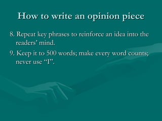 How to write an opinion pieceHow to write an opinion piece
8. Repeat key phrases to reinforce an idea into the8. Repeat key phrases to reinforce an idea into the
readers’ mind.readers’ mind.
9. Keep it to 500 words; make every word counts;9. Keep it to 500 words; make every word counts;
never use “I”.never use “I”.
 