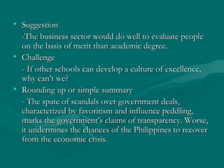 • SuggestionSuggestion
-The business sector would do well to evaluate people-The business sector would do well to evaluate people
on the basis of merit than academic degree.on the basis of merit than academic degree.
• ChallengeChallenge
- If other schools can develop a culture of excellence,- If other schools can develop a culture of excellence,
why can’t we?why can’t we?
• Rounding up or simple summaryRounding up or simple summary
- The spate of scandals over government deals,- The spate of scandals over government deals,
characterized by favoritism and influence peddling,characterized by favoritism and influence peddling,
marks the government’s claims of transparency. Worse,marks the government’s claims of transparency. Worse,
it undermines the chances of the Philippines to recoverit undermines the chances of the Philippines to recover
from the economic crisis.from the economic crisis.
 