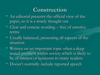 ConstructionConstruction
• An editorial presents the official view of theAn editorial presents the official view of the
paper, so it is a wisely thought outpaper, so it is a wisely thought out
• Clear and concise wording – free of emotiveClear and concise wording – free of emotive
termsterms
• Usually balanced, presenting all aspects of theUsually balanced, presenting all aspects of the
situationsituation
• Written on an important topic often a deepWritten on an important topic often a deep
seated problem within society which is likely toseated problem within society which is likely to
be of interest or concerns to many readers.be of interest or concerns to many readers.
• Doesn’t normally include reported speechDoesn’t normally include reported speech
 