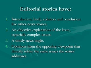 Editorial stories have:Editorial stories have:
1.1. Introduction, body, solution and conclusionIntroduction, body, solution and conclusion
like other news stories.like other news stories.
2.2. An objective explanation of the issue,An objective explanation of the issue,
especially complex issues.especially complex issues.
3.3. A timely news angle.A timely news angle.
4.4. Opinions from the opposing viewpoint thatOpinions from the opposing viewpoint that
directly refute the same issues the writerdirectly refute the same issues the writer
addressesaddresses
 