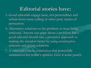 Editorial stories have:Editorial stories have:
5. Good editorials engage issue, not personalities and5. Good editorials engage issue, not personalities and
refrain from name-calling or other petty tactics ofrefrain from name-calling or other petty tactics of
persuasion.persuasion.
6. Alternative solutions to the problem or issue being6. Alternative solutions to the problem or issue being
criticized. Anyone can gripe about a problem, but acriticized. Anyone can gripe about a problem, but a
good editorial should take a proactive approach togood editorial should take a proactive approach to
making the situation better by using constructivemaking the situation better by using constructive
criticism and giving solutions.criticism and giving solutions.
7. A solid and concise conclusion that powerfully7. A solid and concise conclusion that powerfully
summarizes the writer’s opinion. Give it some punch.summarizes the writer’s opinion. Give it some punch.
 