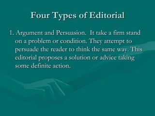 Four Types of EditorialFour Types of Editorial
1. Argument and Persuasion. It take a firm stand1. Argument and Persuasion. It take a firm stand
on a problem or condition. They attempt toon a problem or condition. They attempt to
persuade the reader to think the same way. Thispersuade the reader to think the same way. This
editorial proposes a solution or advice takingeditorial proposes a solution or advice taking
some definite action.some definite action.
 
