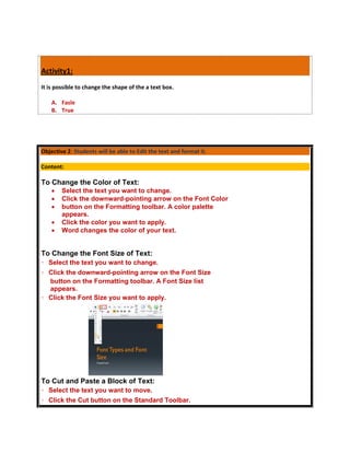 Activity1:
It is possible to change the shape of the a text box.

    A. Fasle
    B. True




Objective 2: Students will be able to Edit the text and format it.

Content:

To Change the Color of Text:
       Select the text you want to change.
       Click the downward-pointing arrow on the Font Color
       button on the Formatting toolbar. A color palette
        appears.
       Click the color you want to apply.
       Word changes the color of your text.


To Change the Font Size of Text:
  Select the text you want to change.
  Click the downward-pointing arrow on the Font Size
  button on the Formatting toolbar. A Font Size list
  appears.
  Click the Font Size you want to apply.




To Cut and Paste a Block of Text:
  Select the text you want to move.
  Click the Cut button on the Standard Toolbar.
 