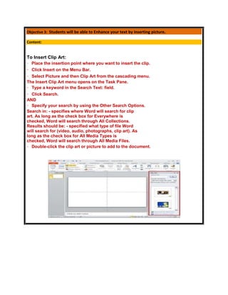 Objective 3: Students will be able to Enhance your text by inserting picture.

Content:


To Insert Clip Art:
  Place the insertion point where you want to insert the clip.
  Click Insert on the Menu Bar.
  Select Picture and then Clip Art from the cascading menu.
The Insert Clip Art menu opens on the Task Pane.
  Type a keyword in the Search Text: field.
   Click Search.
AND
   Specify your search by using the Other Search Options.
Search in: - specifies where Word will search for clip
art. As long as the check box for Everywhere is
checked, Word will search through All Collections.
Results should be: - specified what type of file Word
will search for (video, audio, photographs, clip art). As
long as the check box for All Media Types is
checked, Word will search through All Media Files.
   Double-click the clip art or picture to add to the document.
 