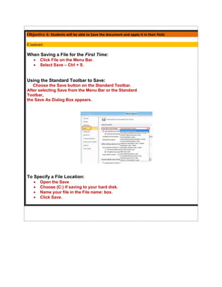 Objective 4: Students will be able to Save the document and apply it in their field.

Content:

When Saving a File for the First Time:
      Click File on the Menu Bar.
      Select Save – Ctrl + S.


Using the Standard Toolbar to Save:
   Choose the Save button on the Standard Toolbar.
After selecting Save from the Menu Bar or the Standard
Toolbar,
the Save As Dialog Box appears.




To Specify a File Location:
      Open the Save
      Choose (C:) if saving to your hard disk.
      Name your file in the File name: box.
      Click Save.
 